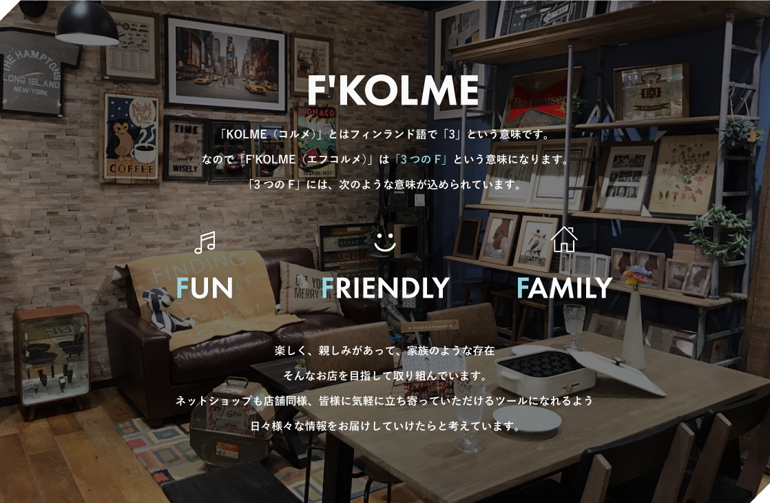 「F'KOLME（エフコルメ）」とはフィンランド語で「3」という意味です。なので「F'KOLME」は 「3つのF」 という意味になります。「3つのF」には、次のような意味が込められています。FUN・FRIENDLY・FAMILY楽しく、親しみがあって、家族のような存在そんなお店を目指して取り組んでいます。ネットショップも店舗同様、皆様に気軽に立ち寄っていただけるツールになれるよう日々様々な情報をお届けしていけたらと考えています。